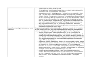workers turn to the cocaine industry for work.
                                                                 The deregulation of financial markets has also led to an increase in insider trading and the
                                                                 movement of funds around the globe to avoid taxation.
                                                                 Hobbs and Dunningham – ‘Glocal organisation’ – although crime now happens on a global
                                                                 scale, it still relies on local contacts and networks, e.g. to find opportunities to sell drugs.
                                                                 McMafia – Glenny – The organisations that emerged in Russia and Eastern Europe following
                                                                 the fall of communism. When the communist states fell, the prices of commodities in these
                                                                 countries (oil, gas, etc) remained very low, so anyone who had money bought up loads of
                                                                 them and sold them abroad for a massive profit. The collapse of the state also led to social
                                                                 chaos and the new wealthy capitalists turned to ‘mafia’ groups to protect their interests.
                                                                 Much green or environmental crime can also be linked to globalisation. Atmospheric
                                                                 pollution from one country often has a devastating effect on another, e.g. nuclear leak from
                                                                 Chernobyl in Ukraine affected parts of Wales.
Assess different sociological explanations of suicide.   This questions requires you to work through the different approaches to suicide. As it is included in
(JUNE 2012)                                              the crime section it should focus more on the findings of the studies than on the research methods,
                                                         but you can certainly evaluate the different studies by looking at the methods they employed.
                                                                 Start with Durkheim and his wish to establish social facts and the scientific nature of
                                                                 sociology by looking at a very personal subject in a scientific way. He used suicide rates of
                                                                 different countries to establish that social forces affect individual behaviour. Identified four
                                                                 types of suicide – anomic, altruistic, fatalistic and egoistic. They were dependent on levels of
                                                                 social regulation and integration. He found that this was closely related to the dominant
                                                                 religion of the country in question.
                                                                 Establish that Durkheim took a positivist approach and that this has been criticised. Douglas
                                                                 took an interpretive approach and looked at the social meanings of suicide. He criticised the
                                                                 use of statistics and that Durkheim ignored the meaning of the act for those who kill
                                                                 themselves. He argued that suicide verdicts are the product of interactions and negotiations
                                                                 between those involved – relative, coroners, police, etc. Evaluate Douglas – he assumes that
                                                                 sociologists are better than coroners at establishing cause of death.
                                                                 Atkinson – ethnomethodology and suicide – social reality is simply a construct of its
                                                                 members. We can never know the real rate of suicide since we cannot ask the dead. All we
                                                                 can study is how people make sense of their world –how do the living come to classify a
                                                                 death as suicide? He sees different types of evidence as important in reaching this
                                                                 conclusion.
 
