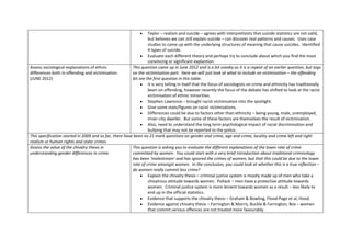 Taylor – realism and suicide – agrees with interpretivists that suicide statistics are not valid,
                                                                  but believes we can still explain suicide – can discover real patterns and causes. Uses case
                                                                  studies to come up with the underlying structures of meaning that cause suicides. Identified
                                                                  4 types of suicide.
                                                                  Evaluate each different theory and perhaps try to conclude about which you find the most
                                                                  convincing or significant explantion.
Assess sociological explanations of ethnic               This question came up in June 2012 and is a bit sneaky as it is a repeat of an earlier question, but tags
differences both in offending and victimisation.         on the victimisation part. Here we will just look at what to include on victimisation – the offending
(JUNE 2012)                                              bit see the first question in this table.
                                                                  It is very telling in itself that the focus of sociologists on crime and ethnicity has traditionally
                                                                  been on offending, however recently the focus of the debate has shifted to look at the racist
                                                                  victimisation of ethnic minorities.
                                                                  Stephen Lawrence – brought racist victimisation into the spotlight.
                                                                  Give some stats/figures on racist victimisations.
                                                                  Differences could be due to factors other than ethnicity – being young, male, unemployed,
                                                                  inner-city dweller. But some of these factors are themselves the result of victimisation.
                                                                  Also, need to understand the long term psychological impact of racial discrimination and
                                                                  bullying that may not be reported to the police.
This specification started in 2009 and so far, there have been no 21 mark questions on gender and crime, age and crime, locality and crime left and right
realism or human rights and state crimes.
Assess the value of the chivalry thesis in               This question is asking you to evaluate the different explanations of the lower rate of crime
understanding gender differences in crime.               committed by women. You could start with a very brief introduction about traditional criminology
                                                         has been ‘malestream’ and has ignored the crimes of women, but that this could be due to the lower
                                                         rate of crime amongst women. In the conclusion, you could look at whether this is a true reflection –
                                                         do women really commit less crime?
                                                                  Explain the chivalry thesis – criminal justice system is mostly made up of men who take a
                                                                  chivalrous attitude towards women. Pollack – men have a protective attitude towards
                                                                  women. Criminal justice system is more lenient towards women as a result – less likely to
                                                                  end up in the official statistics.
                                                                  Evidence that supports the chivalry thesis – Graham & Bowling, Flood-Page et al, Hood.
                                                                  Evidence against chivalry thesis – Farrington & Morris, Buckle & Farrington, Box – women
                                                                  that commit serious offences are not treated more favourably.
 