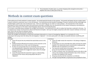 The privatization of public space, e.g. private shopping malls and gated communities –
                                                                displaces the crime to other parts of the city.



Methods in context exam questions
There will be one 15 mark methods in context question. You should spend 20 minutes on this question. The question will always ask you to apply a given
research method to a particular issue in crime and deviance. You should demonstrate excellent knowledge of research methods and their advantages and
disadvantages as well as the crime and deviance issue. There are a few things you can refer to in every question – the characteristics of the research
participants (is there anything that makes them particularly vulnerable, unreliable, etc), the characteristics of the research setting (e.g. interviewing the
police at work, being out on the streets researching gang culture), ease of accessing the group.
Try to keep a reasonable balance between the strengths and limitations. You should also try to refer to studies that have been conducted in the area. Try
to organise your answer around practical, ethical and theoretical strengths. Don’t go into lengthy comparisons with other research methods, for the most
part, stick to the one they are asking you about.
Remember to use the item, but don’t ‘overuse’ it.
Assess the strengths and limitations of using covert participant observation as a means of investigating ‘edgework’ as a motivation for crime.
Lyng argues that young males like taking risks and engaging in ‘edgework’ – he means going right to the edge of acceptable behaviour and flirting with
danger.
Strengths:                                                                       Limitations:
         Covert PO may be the only method that would allow access to this                 Covert PO might involve the researcher in risk-taking or dangerous
         group.                                                                           behaviour.
         Validity would be affected by the presence of the researcher as the              Young people are more vulnerable than adults and have less power.
         deviants would not act in their usual risk-taking way.                           However, this relationship may be inverted when studying young
         As these are young people who are committing crime as a form of                  offenders who are prepared to use violence.
         risk-taking behaviour, asking them about their actions after the                 The researcher would need to be young in order to fit in with the
         event would probably illicit exaggerated reports about the danger                group and may therefore be inexperienced.
         involved in the act.                                                             In order to maintain cover, the researcher would not be able to take
         Covert PO would allow the researcher to gain an understanding                    notes on the activities and would therefore rely on their memory –
         (verstehen) of the reasons why young people take part in                         can affect the reliability of the research.
         ‘edgework’.                                                                      The group may fear that the researcher is an informer.
                                                                                          The age of young offenders can generate some sympathy for them
 