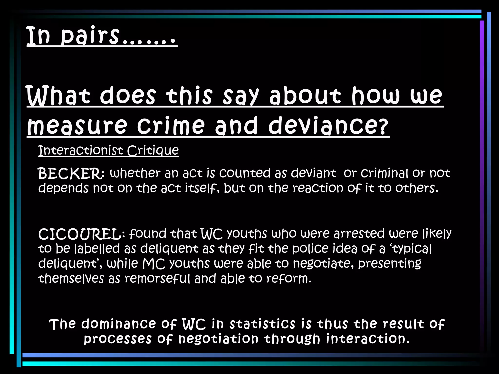 In pairs……. What does this say about how we measure crime and deviance? Interactionist Critique BECKER:  whether an act is counted as deviant  or criminal or not depends not on the act itself, but on the reaction of it to others. CICOUREL : found that WC youths who were arrested were likely to be labelled as deliquent as they fit the police idea of a ‘typical deliquent’, while MC youths were able to negotiate, presenting themselves as remorseful and able to reform. The dominance of WC in statistics is thus the result of processes of negotiation through interaction. 
