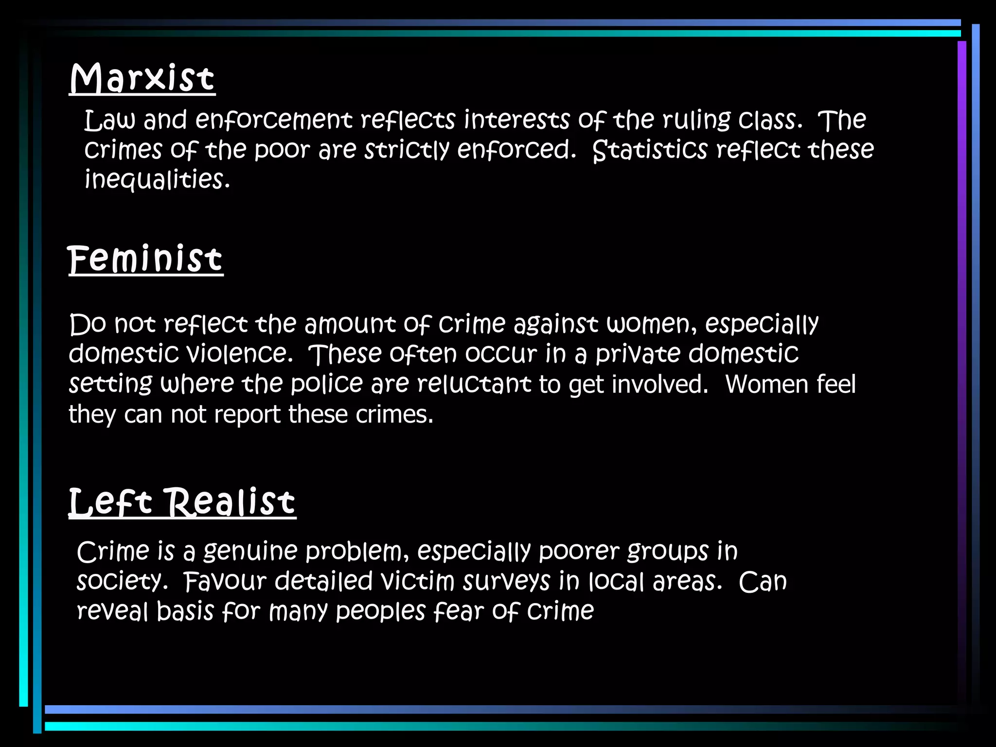 Marxist Law and enforcement reflects interests of the ruling class.  The crimes of the poor are strictly enforced.  Statistics reflect these inequalities. Feminist Do not reflect the amount of crime against women, especially domestic violence.  These often occur in a private domestic setting where the police are reluctant  to get involved.  Women feel they can not report these crimes. Left Realist Crime is a genuine problem, especially poorer groups in society.  Favour detailed victim surveys in local areas.  Can reveal basis for many peoples fear of crime 