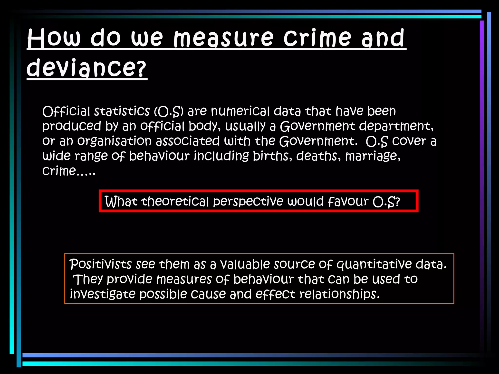 How do we measure crime and deviance? Official statistics (O.S) are numerical data that have been produced by an official body, usually a Government department, or an organisation associated with the Government.  O.S cover a wide range of behaviour including births, deaths, marriage, crime….. What theoretical perspective would favour O.S? Positivists see them as a valuable source of quantitative data.  They provide measures of behaviour that can be used to investigate possible cause and effect relationships. 