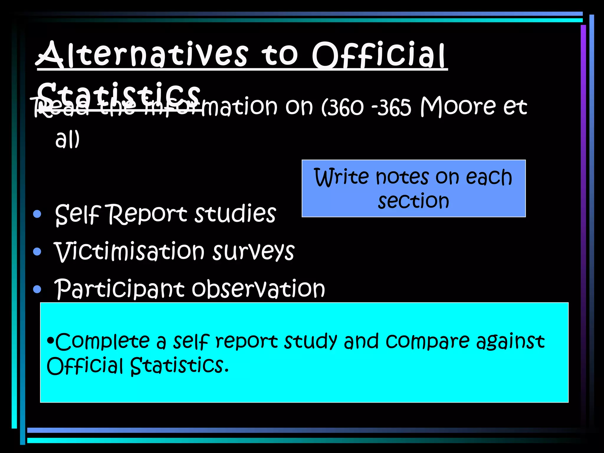 Alternatives to Official Statistics Read the information on (360 -365 Moore et al) Self Report studies Victimisation surveys Participant observation Write notes on each section Complete a self report study and compare against  Official Statistics.  