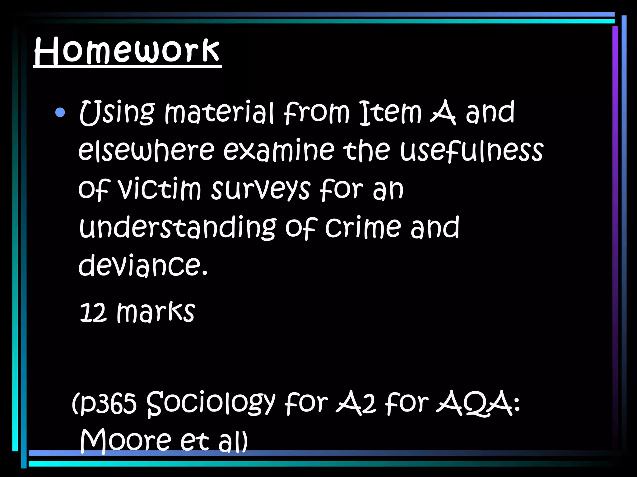 Homework Using material from Item A and elsewhere examine the usefulness of victim surveys for an understanding of crime and deviance. 12 marks (p365 Sociology for A2 for AQA: Moore et al) 