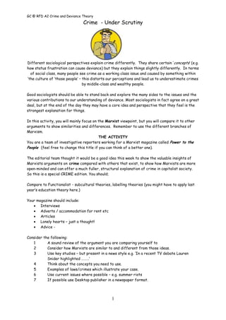 GC @ RFD A2 Crime and Deviance Theory

                                Crime - Under Scrutiny




Different sociological perspectives explain crime differently. They share certain ‘ concepts’ (e.g.
how status frustration can cause deviance) but they explain things slightly differently. In terms
  of social class, many people see crime as a working class issue and caused by something within
‘the culture of ‘those people’ – this distorts our perceptions and lead us to underestimate crimes
                                 by middle-class and wealthy people.

Good sociologists should be able to stand back and explore the many sides to the issues and the
various contributions to our understanding of deviance. Most sociologists in fact agree on a great
deal, but at the end of the day they may have a core idea and perspective that they feel is the
strongest explanation for things.

In this activity, you will mainly focus on the Marxist viewpoint, but you will compare it to other
arguments to show similarities and differences. Remember to use the different branches of
Marxism.
                                           THE ACTIVITY
You are a team of investigative reporters working for a Marxist magazine called Power to the
People (feel free to change this title if you can think of a better one).

The editorial team thought it would be a good idea this week to show the valuable insights of
Marxists arguments on crime compared with others that exist, to show how Marxists are more
open-minded and can offer a much fuller, structural explanation of crime in capitalist society.
So this is a special CRIME edition. You should;

Compare to Functionalist - subcultural theories, labelling theories (you might have to apply last
year’s education theory here.)

Your magazine should include:
       Interviews
       Adverts / accommodation for rent etc
       Articles
       Lonely hearts – just a thought!
       Advice -

Consider the following:
   1       A sound review of the argument you are comparing yourself to
   2       Consider how Marxists are similar to and different from those ideas.
   3       Use key studies – but present in a news style e.g. ‘In a recent TV debate Lauren
           Snider highlighted ………’
   4       Think about the concepts you need to use.
   5       Examples of laws/crimes which illustrate your case.
   6       Use current issues where possible – e.g. summer riots
   7       If possible use Desktop publisher in a newspaper format.



                                                 1
 
