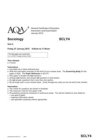 General Certificate of Education
                                 Advanced Level Examination
                                 January 2012


Sociology                                                       SCLY4
Unit 4

Friday 27 January 2012           9.00 am to 11.00 am

 For this paper you must have:
  an AQA 16-page answer book.



Time allowed
 2 hours


Instructions
 Use black ink or black ball-point pen.
 Write the information required on the front of your answer book. The Examining Body for this
  paper is AQA. The Paper Reference is SCLY4.
 This paper is divided into two sections.
 Choose one Section and answer all questions in that section.
 Do not answer questions from more than one section.
 Do all rough work in your answer book. Cross through any work you do not want to be marked.


Information
 The marks for questions are shown in brackets.
 The maximum mark for this paper is 90.
 All questions should be answered in continuous prose. You will be marked on your ability to:
  – use good English
  – organise information clearly
  – use specialist vocabulary where appropriate.




G/J74814/Jan12/SCLY4   6/6/6                                                            SCLY4
 