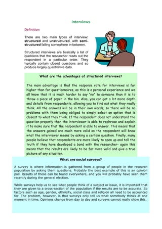 Interviews
      Definition

      There are two main types of interview:
      structured and unstructured, with semi-
      structured falling somewhere in-between.

      Structured interviews are basically a list of
      questions that the researcher reads out the
      respondent in a particular order. They
      typically contain closed questions and so
      produce largely quantitative data.

                 What are the advantages of structured interviews?

        The main advantage is that the response rate for interviews is far
        higher than for questionnaires, as this is a personal experience and we
        all know that it is much harder to say “no” to someone than it is to
        throw a piece of paper in the bin. Also, you can get a lot more depth
        and details from respondents, allowing you to find out what they really
        think. All the answers will be in their own words, so there will be no
        problems with them being obliged to simply select an option that is
        closest to what they think. If the respondent does not understand the
        question properly then the interviewer is able to rephrase and explain
        it to make sure that the respondent is able to answer. This means that
        the answers gained are much more valid as the respondent will know
        what the interviewer means by asking a certain question. Finally, many
        people believe that respondents are more likely to open up and tell the
        truth if they have developed a bond with the researcher- again this
        means that the results are likely to be far more valid and give a true
        picture of any situation.
                              What are social surveys?

A survey is where information is gathered from a group of people in the research
population by asking them questions. Probably the best example of this is an opinion
poll. Results of these can be found everywhere, and you will probably have seen them
recently during the general election.

While surveys help us to see what people think of a subject or issue, it is important that
they are given to a cross-section of the population if the results are to be accurate. So
factors such as age, gender, ethnicity, social class and religion all need to be accounted
for. The problem, however, is that surveys only tell us what somebody thinks at one
moment in time. Opinions change from day to day and surveys cannot really show this.
 