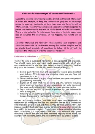 What are the disadvantages of unstructured interviews?

 Successful informal interviewing needs a skilled and trained interviewer
 in order, for example, to keep the conversation going and to encourage
 people to open up. Unstructured interviews may also be affected by
 interview bias. The interviewee may give a socially desirable response to
 please the interviewer or may not be totally frank with the interviewer.
 There is also potential for interviewer bias, where the interviewer may
 lead or influence the interviewee. If this happens, the results will be
 invalid.

 Informal interviews are relatively time-consuming and expensive and
 therefore fewer can be undertaken, making for smaller samples. We've
 no standardised schedule of questions to follow, it is difficult to
 replicate the interview in order to check for reliability


Evaluation of interviews –

The key to being a successful interviewer is being prepared and organised.
You should make sure you have made appointments with all of your
respondents before the interview date. Never just turn up, presuming it will be
okay to do the research. You will also need to do the following-

    Book a quiet interview room and organise how you are going to collect
     your findings. If this involves any recording, make sure you have got
     permission to do so.
    Think carefully about how you dress and how you speak and present
     yourself doing interviews.
    Explain at the start what you are doing and why. Consider including
     some “warm-up” questions so your respondents can settle down and
     feel more comfortable with you before the proper interview begins.
    Try to maintain as much by contact as possible and look interested in
     what is being said.
    Following up on anything interesting that your respondents tell you, as
     long as it is relevant to your research, of course!

As you can probably imagine, interviews have been used extensively by
researchers to investigate attitudes and behaviour and to try to understand
what motivates people to act and think as they do. Sue Sharpe (1994), for
instance, used in-depth interviews to draw conclusions about what it meant to
be a girl in contemporary society. Frosh looked at how masculine identities
were constructive for boys aged 11-14 use both individual and group
interviews. You will also see and read interviews regularly in the media, for
example, with politicians, actors, the police or the latest Big Brother evictee.
 