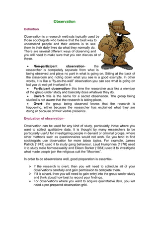 Observation
Definition

Observation is a research methods typically used by
those sociologists who believe that the best way to
understand people and their actions is to see
them in their daily lives do what they normally do.
There are several different ways of observing and
you will need to make sure that you can discuss all of
these.

      Non-participant          observation-        the
 researcher is completely separate from what is
 being observed and plays no part in what is going on. Sitting at the back of
 the classroom and noting down what you see is a good example. In other
 words, it is like a “fly-on-the-wall” observation-you can see what is going on
 but you do not get involved in it.
      Participant observation- this time the researcher acts like a member
 of the group under study and basically does whatever they do.
      Covert- this is the name for a secret observation. The group being
 studied is not aware that the research is taking place.
      Overt- the group being observed knows that the research is
 happening, either because the researcher has explained what they are
 doing or because of their visible presence.

Evaluation of observation-

Observation can be used for any kind of study, particularly those where you
want to collect qualitative data. It is thought by many researchers to be
particularly useful for investigating people in deviant or criminal groups, where
other methods such as questionnaires would not work. So you tend to find
sociologists use observation for more taboo topics. For example, James
Patrick (1973) used it to study gang behaviour, Laud Humphries (1970) used
it to study male homosexuality and Eileen Barker (1984) used it to investigate
what made people join the religious cult the “Moonies”.

In order to do observations well, good preparation is essential-

    If the research is overt, then you will need to schedule all of your
     observations carefully and gain permission to complete them.
    If it is covert, then you will need to gain entry into the group under study
     and think about how best to record your findings.
    For observations where you want to acquire quantitative data, you will
     need a pre-prepared observation grid.
 