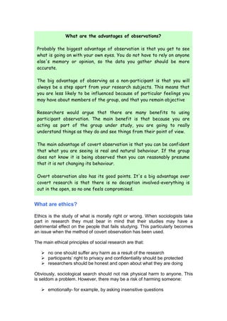 What are the advantages of observations?

 Probably the biggest advantage of observation is that you get to see
 what is going on with your own eyes. You do not have to rely on anyone
 else's memory or opinion, so the data you gather should be more
 accurate.

 The big advantage of observing as a non-participant is that you will
 always be a step apart from your research subjects. This means that
 you are less likely to be influenced because of particular feelings you
 may have about members of the group, and that you remain objective

 Researchers would argue that there are many benefits to using
 participant observation. The main benefit is that because you are
 acting as part of the group under study, you are going to really
 understand things as they do and see things from their point of view.

 The main advantage of covert observation is that you can be confident
 that what you are seeing is real and natural behaviour. If the group
 does not know it is being observed then you can reasonably presume
 that it is not changing its behaviour.

 Overt observation also has its good points. It's a big advantage over
 covert research is that there is no deception involved-everything is
 out in the open, so no one feels compromised.


What are ethics?

Ethics is the study of what is morally right or wrong. When sociologists take
part in research they must bear in mind that their studies may have a
detrimental effect on the people that fails studying. This particularly becomes
an issue when the method of covert observation has been used.

The main ethical principles of social research are that:

    no one should suffer any harm as a result of the research
    participants’ right to privacy and confidentiality should be protected
    researchers should be honest and open about what they are doing

Obviously, sociological search should not risk physical harm to anyone. This
is seldom a problem. However, there may be a risk of harming someone:

    emotionally- for example, by asking insensitive questions
 