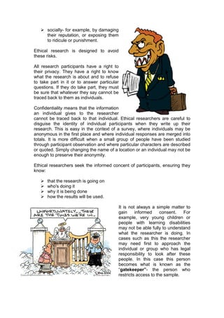  socially- for example, by damaging
     their reputation, or exposing them
     to ridicule or punishment.

Ethical research is designed to avoid
these risks.

All research participants have a right to
their privacy. They have a right to know
what the research is about and to refuse
to take part in it or to answer particular
questions. If they do take part, they must
be sure that whatever they say cannot be
traced back to them as individuals.

Confidentiality means that the information
an individual gives to the researcher
cannot be traced back to that individual. Ethical researchers are careful to
disguise the identity of individual participants when they write up their
research. This is easy in the context of a survey, where individuals may be
anonymous in the first place and where individual responses are merged into
totals. It is more difficult when a small group of people have been studied
through participant observation and where particular characters are described
or quoted. Simply changing the name of a location or an individual may not be
enough to preserve their anonymity.

Ethical researchers seek the informed concent of participants, ensuring they
know:

      that the research is going on
      who's doing it
      why it is being done
      how the results will be used.

                                         It is not always a simple matter to
                                         gain     informed     consent.  For
                                         example, very young children or
                                         people with learning disabilities
                                         may not be able fully to understand
                                         what the researcher is doing. In
                                         cases such as this the researcher
                                         may need first to approach the
                                         individual or group who has legal
                                         responsibility to look after these
                                         people. In this case this person
                                         becomes what is known as the
                                         “gatekeeper”- the person who
                                         restricts access to the sample.
 