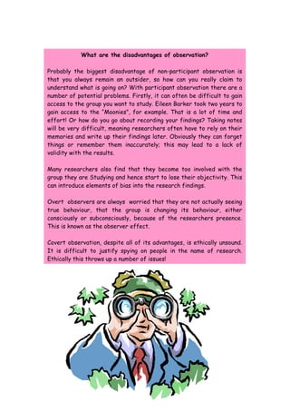 What are the disadvantages of observation?

Probably the biggest disadvantage of non-participant observation is
that you always remain an outsider, so how can you really claim to
understand what is going on? With participant observation there are a
number of potential problems. Firstly, it can often be difficult to gain
access to the group you want to study. Eileen Barker took two years to
gain access to the “Moonies”, for example. That is a lot of time and
effort! Or how do you go about recording your findings? Taking notes
will be very difficult, meaning researchers often have to rely on their
memories and write up their findings later. Obviously they can forget
things or remember them inaccurately; this may lead to a lack of
validity with the results.

Many researchers also find that they become too involved with the
group they are Studying and hence start to lose their objectivity. This
can introduce elements of bias into the research findings.

Overt observers are always worried that they are not actually seeing
true behaviour, that the group is changing its behaviour, either
consciously or subconsciously, because of the researchers presence.
This is known as the observer effect.

Covert observation, despite all of its advantages, is ethically unsound.
It is difficult to justify spying on people in the name of research.
Ethically this throws up a number of issues!
 