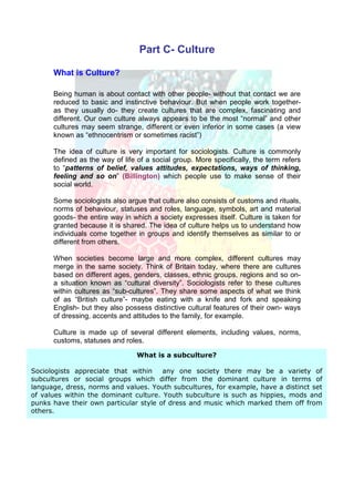 Part C- Culture

      What is Culture?

      Being human is about contact with other people- without that contact we are
      reduced to basic and instinctive behaviour. But when people work together-
      as they usually do- they create cultures that are complex, fascinating and
      different. Our own culture always appears to be the most “normal” and other
      cultures may seem strange, different or even inferior in some cases (a view
      known as “ethnocentrism or sometimes racist”)

      The idea of culture is very important for sociologists. Culture is commonly
      defined as the way of life of a social group. More specifically, the term refers
      to “patterns of belief, values attitudes, expectations, ways of thinking,
      feeling and so on” (Billington) which people use to make sense of their
      social world.

      Some sociologists also argue that culture also consists of customs and rituals,
      norms of behaviour, statuses and roles, language, symbols, art and material
      goods- the entire way in which a society expresses itself. Culture is taken for
      granted because it is shared. The idea of culture helps us to understand how
      individuals come together in groups and identify themselves as similar to or
      different from others.

      When societies become large and more complex, different cultures may
      merge in the same society. Think of Britain today, where there are cultures
      based on different ages, genders, classes, ethnic groups, regions and so on-
      a situation known as “cultural diversity”. Sociologists refer to these cultures
      within cultures as “sub-cultures”. They share some aspects of what we think
      of as “British culture”- maybe eating with a knife and fork and speaking
      English- but they also possess distinctive cultural features of their own- ways
      of dressing, accents and attitudes to the family, for example.

      Culture is made up of several different elements, including values, norms,
      customs, statuses and roles.

                                What is a subculture?

Sociologists appreciate that within    any one society there may be a variety of
subcultures or social groups which differ from the dominant culture in terms of
language, dress, norms and values. Youth subcultures, for example, have a distinct set
of values within the dominant culture. Youth subculture is such as hippies, mods and
punks have their own particular style of dress and music which marked them off from
others.
 