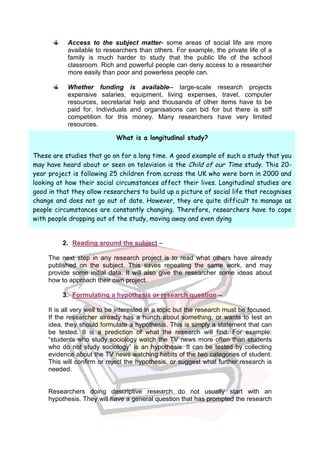 Access to the subject matter- some areas of social life are more
            available to researchers than others. For example, the private life of a
            family is much harder to study that the public life of the school
            classroom. Rich and powerful people can deny access to a researcher
            more easily than poor and powerless people can.

            Whether funding is available-- large-scale research projects
            expensive salaries, equipment, living expenses, travel, computer
            resources, secretarial help and thousands of other items have to be
            paid for. Individuals and organisations can bid for but there is stiff
            competition for this money. Many researchers have very limited
            resources.

                             What is a longitudinal study?

These are studies that go on for a long time. A good example of such a study that you
may have heard about or seen on television is the Child of our Time study. This 20-
year project is following 25 children from across the UK who were born in 2000 and
looking at how their social circumstances affect their lives. Longitudinal studies are
good in that they allow researchers to build up a picture of social life that recognises
change and does not go out of date. However, they are quite difficult to manage as
people circumstances are constantly changing. Therefore, researchers have to cope
with people dropping out of the study, moving away and even dying


          2. Reading around the subject –

     The next step in any research project is to read what others have already
     published on the subject. This saves repeating the same work, and may
     provide some initial data. It will also give the researcher some ideas about
     how to approach their own project.

          3. Formulating a hypothesis or research question –

     It is all very well to be interested in a topic but the research must be focused.
     If the researcher already has a hunch about something, or wants to test an
     idea, they should formulate a hypothesis. This is simply a statement that can
     be tested. It is a prediction of what the research will find. For example:
     “students who study sociology watch the TV news more often than students
     who do not study sociology” is an hypothesis. It can be tested by collecting
     evidence about the TV news watching habits of the two categories of student.
     This will confirm or reject the hypothesis, or suggest what further research is
     needed.


     Researchers doing descriptive research do not usually start with an
     hypothesis. They will have a general question that has prompted the research
 