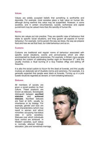 Values

Values are widely accepted beliefs that something is worthwhile and
desirable. For example, most societies place a high value on human life-
although during wartime this value may be suspended. However, in some
societies, and in certain circumstances, suicide, euthanasia and capital
punishment may be valued more than the sanctity of human life.

Norms

Norms are values put into practice. They are specific rules of behaviour that
relate to specific social situations, and they govern all aspects of human
behaviour. For example, norms govern the way we dress, the way we prepare
food and how we eat that food, our toilet behaviour and so on.

Customs

Customs are traditional and regular norms of behaviour associated with
specific social situations, events and anniversaries which are often
accompanied by rituals and ceremonies. For example, in Britain many people
practice the custom of celebrating bonfire night on November 5th, and this
usually involves a ritual burning of a Guy Fawkes effigy and setting off
fireworks.

It is also the social custom to mourn for the dead at funerals, and this usually
involves an elaborate set of ritualistic norms and ceremony. For example, it is
generally expected that people wear black at funerals. Turning up in a pink
tuxedo would be regarded as deviant, or norm breaking behaviour.

Statuses

All members of society are
given a social position by their
culture. These positions are
known as statuses. Sociologists
distinguish between ascribed
statuses      and       achieved
statuses. Ascribed statuses
are fixed at birth, usually by
inheritance or by biology. For
example, gender and race are
fixed characteristics (which may
result in women and ethnic
minorities occupying low-status
roles in some societies).
Statuses over which individuals
have control are achieved. In
Western societies, such status
is normally attained through
education, jobs and sometimes marriage.
 