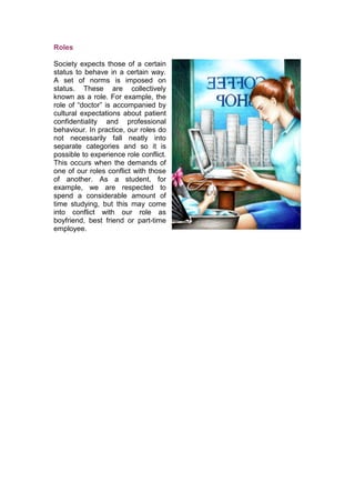 Roles

Society expects those of a certain
status to behave in a certain way.
A set of norms is imposed on
status. These are collectively
known as a role. For example, the
role of “doctor” is accompanied by
cultural expectations about patient
confidentiality and professional
behaviour. In practice, our roles do
not necessarily fall neatly into
separate categories and so it is
possible to experience role conflict.
This occurs when the demands of
one of our roles conflict with those
of another. As a student, for
example, we are respected to
spend a considerable amount of
time studying, but this may come
into conflict with our role as
boyfriend, best friend or part-time
employee.
 