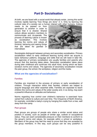 Part D- Socialisation
At birth, we are faced with a social world that already exists. Joining this world
involves rapidly learning “how things are done” in it. Only by learning the
cultural rules of a society can a human interact with other humans. Culture
needs to be passed on from
generation to another in order to
ensure that it is shared. Shared
culture allows society’s members to
communicate and co-operate. The
process of learning culture is known
as socialization. This involves
learning the norms and values of
thinking, behaving and seeing things
that are taken for granted or
internalised.

Sociologists distinguish between primary and secondary socialisation. Primary
socialisation refers to early childhood learning during which we acquire a
basic behaviour patterns, language and skills that we will need in later life.
The agencies of primary socialisation are usually families and parents who
ensure that this learning takes place. Secondary socialisation takes place
during later childhood and continues into adult hood, during which we learn
society's norms and values. The agencies of secondary socialisation include
the peer group, the school, the workplace, religion and the media.

What are the agencies of socialisation?

Families

Families are important in the process of primary or early socialisation of
children. Through interaction within their families, children are helped to
acquire language and other essential skills. Families are expected to teach
children the norms and values of the wider society and, in so doing, may exert
a powerful influence on attitudes and behaviour.

Norms regarding how control over children's behaviour is exercised have
varied from culture to culture and over time. The Cheyenne of North America,
for example, controlled a baby's crying by hanging the cradle from a tree, well
away from the camp.

Peer groups

Peer groups are groups of people who share a similar social status and
position in society, such as people of similar age, outlook or occupational
status. They can exert considerable pressure on their members to conform to
the group's norms and values, for example within a school or workplace.
Members of the group may feel the need to prove that they are accepted by
the group members. In this way, such groups can be very powerful in
 