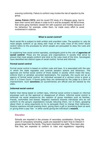 ensuring conformity. Failure to conform may involve the risk of rejection by the
     group.

     James Patrick (1973), and his covert PO study of a Glasgow gang, had to
     learn their norms and values in order to fit in and be accepted. He felt at times
     that some gang members viewed him with suspicion and hostility because of
     his behaviour; for example, unlike them, he made every effort to avoid
     involvement in violence.


                                What is social control?

Much social life is subject to both written and unwritten rules. The question is: why do
most people conform or go along with most of the rules most of the time? Social
control refers to the processes by which people are persuaded to obey the rules and
to conform.
     Workplaces
In explaining how social control operates, sociologists point to the role of agencies of
social control. aThese are is necessary to learn the culture ofin society that the
     On starting new job, it the groups and organisations the workplace- serve to
ensure that most people conform and stickexample. Newly appointed time. Sociologists
     particular office, factory or hospital, for to the rules most of the employees
have will learn the formal and informalsocial regarding dress, and informal. safety.
     identified two distinct types of rules control: formal punctuality and
     They will learn tips informally from workmates and colleagues on such things
Formal social control

Formal social control is based on written rules and laws. It is associated with the way
in which the state regulates and controls people's actions and behaviour. The
agencies are formal social control of those bodies in society which make the laws,
enforce them or penalise convicted lawbreakers. For example, the courts act as an
agency of formal social control. An individual accused of a serious crime is given a
trial in a Crown Court; if found guilty they are sentenced by the judge to a term of
imprisonment. Such sanctions (or punishments) are official and are backed by the
state.

Informal social control

Rather than being based on written laws, informal social control is based on informal
processes such as the approval or disapproval of others. Informal social control is
enforced via social pressure-by the reaction of group members such as families,
friends, workmates and bosses. Negative reactions towards individuals who do not
conform to the group's expectations include ridiculing them, nor in them, gossiping
about them or using arguments to try to persuade them to change their behaviour.
Positive reactions include praising them, giving them a gift or promoting them at work
or giving them a pay rise- in other words giving the individual a reward.


     Education

     Schools are imported in the process of secondary socialisation. During the
     years of compulsory schooling, pupils are expected to learn how to interact in
     groups larger than the family. They learn important new skills. They learn also
     that they are expected to conform to rules and regulations- regarding
 