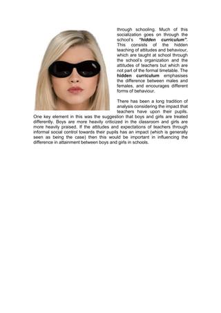 through schooling. Much of this
                                          socialization goes on through the
                                          school’s “hidden curriculum”.
                                          This consists of the hidden
                                          teaching of attitudes and behaviour,
                                          which are taught at school through
                                          the school’s organization and the
                                          attitudes of teachers but which are
                                          not part of the formal timetable. The
                                          hidden curriculum emphasises
                                          the difference between males and
                                          females, and encourages different
                                          forms of behaviour.

                                           There has been a long tradition of
                                           analysis considering the impact that
                                           teachers have upon their pupils.
One key element in this was the suggestion that boys and girls are treated
differently. Boys are more heavily criticized in the classroom and girls are
more heavily praised. If the attitudes and expectations of teachers through
informal social control towards their pupils has an impact (which is generally
seen as being the case) then this would be important in influencing the
difference in attainment between boys and girls in schools.
 