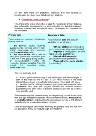 but they don't make any predictions. However, they may develop an
      hypothesis as they learn more about what they studying.

           4. Prepare the research design --

      First, there is the choice of whether to base the research on primary data (i.e.
      data collected by the researcher), or secondary data (i.e. data that is already
      available). In either case, the data will have to be analysed and interpreted by
      the researcher.

Primary data                                 Secondary data

The most common methods of collecting        Many kinds of data are already
primary data are:                            available to sociologists:
     By survey, usually involving
                                                   Official statistics collected by
 questionnaires (perhaps sent by post)
 and/or interviews; this generates             government agencies (quantitative)
 mainly quantitative data.                         Reports in newspapers, TV and
     By observation, which may be             radio (mostly qualitative)
 participant (where the researcher joins           Historical documents
 in the life of the group being studied)       (quantitative and qualitative)
 or     non-participant   (where     the           Personal letters and diaries
 researcher remains detached from the          (qualitative)
 group);     this    generates    mainly
 qualitative data


      For your exam you must-

           have a good understanding of the advantages and disadvantages of
       each of the methods and be able to say which method is the most
       appropriate one to use in a particular circumstance- this is dealt with below
           be clear on the difference between quantitative and qualitative data.
       (Qualitative data deals with people's attitudes and opinions whereas
       quantitative data often comes in the form of statistics and can be used in a
       more scientific way)

      When conducting their research many sociologists may choose to use more
      than one type of research methods. This is sometimes called, ”triangulation”
      or ”multiple methods” and illustrates how sociologists may try to find different
      sorts of evidence to make their research stronger.

      Once the sociologists has decided what they are going to study and how they
      are going to do it they are ready to begin their research.
 