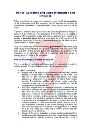 Part B- Collecting and Using Information and
                    Evidence
Before beginning their research the researcher must identify the population,
i.e. the group under study. The population may, for example, be students, the
unemployed, pensioners or househusbands, depending on the aims of the
study.

In practice, it may be too expensive or time-consuming for the sociologist to
question all the members of the population. If this is the case, a sample or
subgroup of the population will be selected for questioning. In selecting the
sample, a sampling frame, which is a complete list of all members of the
population, is required. Examples of sampling frames are the electoral roll, a
college register or a doctor's list.

Many researchers are interested in making generalisations about the group
under study. Generalisations are general statements and conclusions that
apply not only to the sample but to the population as a whole. If the
researcher is to generalise, then it is essential that the sample is
representative or typical of the population

How do sociologists collect a sample?
There a number of sampling techniques used by sociologists in order to
obtain a sample. The sampling techniques fall into two categories –

    1. Random sampling:
        simple; this is the most straightforward way of selecting a random
        sample. It is the same as drawing names out of a hat! This,
        however, is only practical for small populations. For larger
        populations researchers use computers to select their random
        sample. The potential problem with simple random sampling,
        however, is that, by chance, the random sample may not be
        representative of the population
        stratified; imagine that a sociologist is interested in researching the
        attitudes of members of a group involved in environmental issues.
        She does not have sufficient time or money to interview for
        population, so she will have to interview a sample of members. She
        has a list of members, and has advanced knowledge of their age
        and gender, and wants the sample to reflect the age and gender
        characteristics of the population. In order to achieve this she will
        divide the population into sub-populations, in this case according to
        age and gender. A sample is then drawn randomly from each sub-
        population in proportion to numbers in the population as a whole.
        It's a bit like sorting the names into a number of hats and then
        drawing them out randomly.
        cluster; if the survey population is spread out across the country, it
        would prove relatively expensive and time-consuming to interview a
        randomly selected sample. Instead of going all over the country to
 