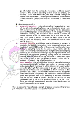 get information from the sample, the researcher could use cluster
         sampling. This involves selecting certain areas at random, for
         example London and Manchester, and then selected a sample of
         people from these areas. The sample will therefore be located in
         clusters around a geographical area so it is easier to collect the
         data.

    2. Non-random sampling:
        systematic sampling; systematic sampling involves taking every
        nth name from the sampling frame, e.g. systematically taking every
        10th name from the electoral register. Imagine that the population
        consists of 1000 people and a sample size of 100 is required. Using
        systematic sampling, the researcher would select a number at
        random between 1 and 10. If this turned out to be 5, then the 5th,
        15th, 25th, name -- and so on up to the 995th name -- will be
        selected from the sampling frame. This would give the required
        sample size.
        snowball sampling; a sociologist may be interested in studying a
        population for which is no sampling frame, for example people who
        fraudulently claim DSS benefits while working in paid employment.
        Without a sampling frame the researcher would not be able to
        select a random or systematic sample. Using the snowball sampling
        technique, the researcher would begin by making contact with one
        member of the population, gradually gaining his or her confidence
        until that person is willing to divulge the names of others who might
        co-operate. In such a way, the researcher would obtain a sample,
        although it is unlikely to be a representative one.
        quota sampling; this is a technique favoured by market research
        companies which employ and train paid workers to interview people
        on the street. Each interviewer is told to interview an exact number
        (or quota) off people from categories all groups such as females,
        pensioners or teenagers, in proportion to their numbers in the
        population as a whole. This method is not random and it depends
        on the interviewer's ability to spot the right type of person to fill their
        quota. One problem with quota sampling is that the interviewer
        may, in practice, make a mistake. Another problem is that the
        interviewer may, at the end of a long hard day, fiddle the quota.
        Quota sampling will only work well when the researcher knows a lot
        about the population under study.

Once a researcher has collected a sample of people who are willing to take
part in their research, they usually conduct a “pilot study”.
 
