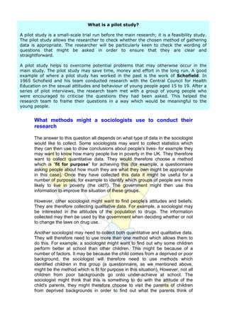 What is a pilot study?

A pilot study is a small-scale trial run before the main research; it is a feasibility study.
The pilot study allows the researcher to check whether the chosen method of gathering
data is appropriate. The researcher will be particularly keen to check the wording of
questions that might be asked in order to ensure that they are clear and
straightforward.

A pilot study helps to overcome potential problems that may otherwise occur in the
main study. The pilot study may save time, money and effort in the long run. A good
example of where a pilot study has worked in the past is the work of Schofield. In
1965 Schofield and his team conducted research with the Central Council for Health
Education on the sexual attitudes and behaviour of young people aged 15 to 19. After a
series of pilot interviews, the research team met with a group of young people who
were encouraged to criticise the questions they had been asked. This helped the
research team to frame their questions in a way which would be meaningful to the
young people.


       What methods might a sociologists use to conduct their
       research

       The answer to this question all depends on what type of data in the sociologist
       would like to collect. Some sociologists may want to collect statistics which
       they can then use to draw conclusions about people's lives- for example they
       may want to know how many people live in poverty in the UK. They therefore
       want to collect quantitative data. They would therefore choose a method
       which is ”fit for purpose” for achieving this (for example, a questionnaire
       asking people about how much they are what they own might be appropriate
       in this case). Once they have collected this data it might be useful for a
       number of purposes, for example to identify which groups of people are more
       likely to live in poverty (the old?). The government might then use this
       information to improve the situation of these groups.

       However, other sociologist might want to find people's attitudes and beliefs.
       They are therefore collecting qualitative data. For example, a sociologist may
       be interested in the attitudes of the population to drugs. The information
       collected may then be used by the government when deciding whether or not
       to change the laws on drug use.

       Another sociologist may need to collect both quantitative and qualitative data.
       They will therefore need to use more than one method which allows them to
       do this. For example, a sociologist might want to find out why some children
       perform better at school than other children. This might be because of a
       number of factors. It may be because the child comes from a deprived or poor
       background, the sociologist will therefore need to use methods which
       identified children in this group (a questionnaire, as we mentioned above,
       might be the method which is fit for purpose in this situation). However, not all
       children from poor backgrounds go onto under-achieve at school. The
       sociologist might think that this is something to do with the attitude of the
       child's parents, they might therefore choose to visit the parents of children
       from deprived backgrounds in order to find out what the parents think of
 