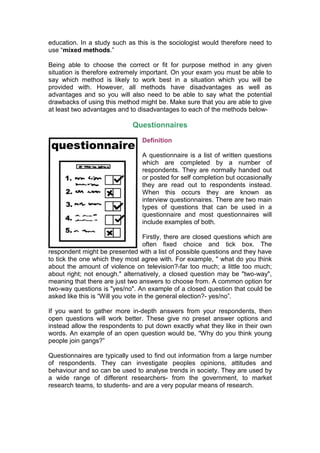 education. In a study such as this is the sociologist would therefore need to
use “mixed methods.”

Being able to choose the correct or fit for purpose method in any given
situation is therefore extremely important. On your exam you must be able to
say which method is likely to work best in a situation which you will be
provided with. However, all methods have disadvantages as well as
advantages and so you will also need to be able to say what the potential
drawbacks of using this method might be. Make sure that you are able to give
at least two advantages and to disadvantages to each of the methods below-

                              Questionnaires
                                  Definition

                                  A questionnaire is a list of written questions
                                  which are completed by a number of
                                  respondents. They are normally handed out
                                  or posted for self completion but occasionally
                                  they are read out to respondents instead.
                                  When this occurs they are known as
                                  interview questionnaires. There are two main
                                  types of questions that can be used in a
                                  questionnaire and most questionnaires will
                                  include examples of both.

                                    Firstly, there are closed questions which are
                                    often fixed choice and tick box. The
respondent might be presented with a list of possible questions and they have
to tick the one which they most agree with. For example, " what do you think
about the amount of violence on television?-far too much; a little too much;
about right; not enough." alternatively, a closed question may be "two-way",
meaning that there are just two answers to choose from. A common option for
two-way questions is "yes/no". An example of a closed question that could be
asked like this is “Will you vote in the general election?- yes/no”.

If you want to gather more in-depth answers from your respondents, then
open questions will work better. These give no preset answer options and
instead allow the respondents to put down exactly what they like in their own
words. An example of an open question would be, “Why do you think young
people join gangs?”

Questionnaires are typically used to find out information from a large number
of respondents. They can investigate peoples opinions, attitudes and
behaviour and so can be used to analyse trends in society. They are used by
a wide range of different researchers- from the government, to market
research teams, to students- and are a very popular means of research.
 