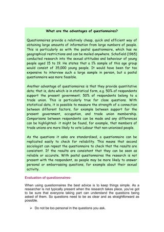What are the advantages of questionnaires?

 Questionnaires provide a relatively cheap, quick and efficient way of
 obtaining large amounts of information from large numbers of people.
 This is particularly so with the postal questionnaire, which has no
 geographical restrictions and can be mailed anywhere. Schofield (1965)
 conducted research into the sexual attitudes and behaviour of young
 people aged 15 to 19. He states that a 1% sample of this age group
 would consist of 35,000 young people. It would have been far too
 expensive to interview such a large sample in person, but a postal
 questionnaire was more feasible.

 Another advantage of questionnaires is that they provide quantitative
 data; that is, data which is in statistical form, e.g. 50% of respondents
 support the present government; 50% of respondents belong to a
 trade union. This is particularly true for close questions. With
 statistical data, it is possible to measure the strength of a connection
 between different factors, for example between support for the
 present government, occupation, and trade union membership.
 Comparisons between respondents can be made and any differences
 can be highlighted- it might be found, for example, that members of
 trade unions are more likely to vote Labour that non-unionised people.

 As the questions it asks are standardised, a questionnaire can be
 replicated easily to check for reliability. This means that second
 sociologist can repeat the questionnaire to check that the results are
 consistent. If the results are consistent that they can be seen as
 reliable or accurate. With postal questionnaires the research is not
 present with the respondent, so people may be more likely to answer
 personal or embarrassing questions, for example about their sexual
 activity.

Evaluation of questionnaires-

When using questionnaires the best advice is to keep things simple. As a
researcher is not typically present when the research takes place, you've got
to be sure that everyone taking part can understand the questions being
asked of them. So questions need to be as clear and as straightforward as
possible.

    Do not be too personal in the questions you ask.
 