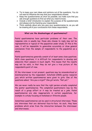 Try to keep your own ideas and opinions out of the questions. You do
   not want to influence the way that your respondents answer.
  Keep the questionnaires as short as possible, but make sure that you
   ask enough questions to find out what you need to know.
  Include a brief introduction to explain the purpose of the questionnaire
   and always end by thanking your respondents.
  Think carefully about who you give your questionnaires to, as you will
   be drawing all of your conclusions from these respondents.


           What are the disadvantages of questionnaires?

Postal questionnaires have particular problems of their own. The
response rate is usually low; those who choose to reply may not be
representative or typical of the population under study. If this is the
case, it will be impossible to generalise accurately or draw general
conclusions from the sample of respondents to the population as a
whole.

Postal questionnaires generally consist of at least some close questions.
With close questions, it is difficult for respondents to develop and
elaborate their answers in much depth. This means that the results
may not be valid, in that they do not give a true picture of the
respondents point of view.

If the interviewer is not present, questions may be misunderstood or
misinterpreted by the respondent. Schofield (1965) quotes research
jury which written questionnaires were given to girls. One of the
questions asked, “Are you a virgin?” One girl wrote, “Not yet.”

We can never really be sure that the right person actually completed
the poster questionnaires. The completed questionnaire may be the
result of a group effort or it may be treated as a joke. Postal
questionnaires are also inappropriate in certain populations, for
example in a study focusing on homeless or illiterate people.

Sometimes questionnaires can be used in structured interviews. These
are interviews that are delivered face-to-face. As such, they have
problems which arise from the interaction between the interviewer
and interviewee.
 