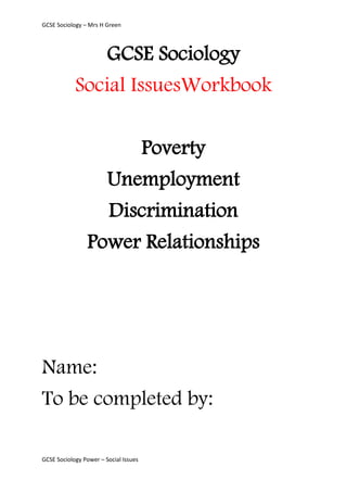 GCSE Sociology – Mrs H Green




               GCSE Sociology
            Social IssuesWorkbook

                     Poverty
                  Unemployment
                  Discrimination
                Power Relationships




Name:
To be completed by:

GCSE Sociology Power – Social Issues
 