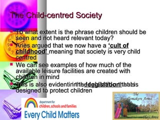 The Child-centred SocietyThe Child-centred Society
 To what extent is the phrase children should beTo what extent is the phrase children should be
seen and not heard relevant today?seen and not heard relevant today?
 Aries argued that we now have aAries argued that we now have a ‘cult of‘cult of
childhood’childhood’ meaning that society is very childmeaning that society is very child
centredcentred
 We can see examples of how much of theWe can see examples of how much of the
available leisure facilities are created withavailable leisure facilities are created with
children in mindchildren in mind
 This is also eviden in theThis is also eviden in the legislationlegislation that isthat is
designed to protect childrendesigned to protect children
 To what extent is the phrase children should beTo what extent is the phrase children should be
seen and not heard relevant today?seen and not heard relevant today?
 Aries argued that we now have aAries argued that we now have a ‘cult of‘cult of
childhood’childhood’ meaning that society is very childmeaning that society is very child
centredcentred
 We can see examples of how much of theWe can see examples of how much of the
available leisure facilities are created withavailable leisure facilities are created with
children in mindchildren in mind
 This is also eviden in theThis is also eviden in the legislationlegislation that isthat is
designed to protect childrendesigned to protect children
 To what extent is the phrase children should beTo what extent is the phrase children should be
seen and not heard relevant today?seen and not heard relevant today?
 Aries argued that we now have aAries argued that we now have a ‘cult of‘cult of
childhood’childhood’ meaning that society is very childmeaning that society is very child
centredcentred
 We can see examples of how much of theWe can see examples of how much of the
available leisure facilities are created withavailable leisure facilities are created with
children in mindchildren in mind
 This is also evident in theThis is also evident in the legislationlegislation that isthat is
designed to protect childrendesigned to protect children
 