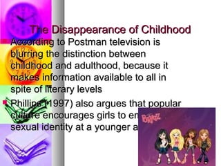 The Disappearance of ChildhoodThe Disappearance of Childhood
 According to Postman television isAccording to Postman television is
blurring the distinction betweenblurring the distinction between
childhood and adulthood, because itchildhood and adulthood, because it
makes information available to all inmakes information available to all in
spite of literary levelsspite of literary levels
 Phillips (1997) also argues that popularPhillips (1997) also argues that popular
culture encourages girls to embrace aculture encourages girls to embrace a
sexual identity at a younger agesexual identity at a younger age
 