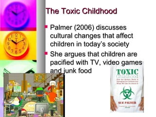 The Toxic ChildhoodThe Toxic Childhood
 Palmer (2006) discussesPalmer (2006) discusses
cultural changes that affectcultural changes that affect
children in today’s societychildren in today’s society
 She argues that children areShe argues that children are
pacified with TV, video gamespacified with TV, video games
and junk foodand junk food
 