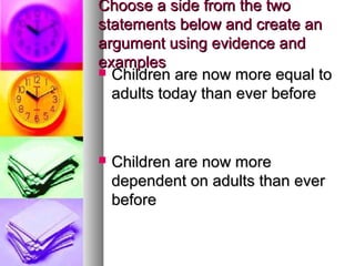 Choose a side from the twoChoose a side from the two
statements below and create anstatements below and create an
argument using evidence andargument using evidence and
examplesexamples
 Children are now more equal toChildren are now more equal to
adults today than ever beforeadults today than ever before
 Children are now moreChildren are now more
dependent on adults than everdependent on adults than ever
beforebefore
 