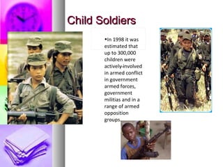Child SoldiersChild Soldiers
                             
<>
•In 1998 it was
estimated that
up to 300,000
children were
actively involved
in armed conflict
in government
armed forces,
government
militias and in a
range of armed
opposition
groups.
 