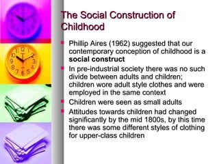 The Social Construction ofThe Social Construction of
ChildhoodChildhood
 Phillip Aires (1962) suggested that ourPhillip Aires (1962) suggested that our
contemporary conception of childhood is acontemporary conception of childhood is a
social constructsocial construct
 In pre-industrial society there was no suchIn pre-industrial society there was no such
divide between adults and children;divide between adults and children;
children wore adult style clothes and werechildren wore adult style clothes and were
employed in the same contextemployed in the same context
 Children were seen as small adultsChildren were seen as small adults
 Attitudes towards children had changedAttitudes towards children had changed
significantly by the mid 1800s, by this timesignificantly by the mid 1800s, by this time
there was some different styles of clothingthere was some different styles of clothing
for upper-class childrenfor upper-class children
 