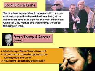 Social Class & Crime

 The working-classes are highly represented in the crime
 statistics compared to the middle-classes. Many of the
 explanations have been explored as part of other topics
 within this C&D module and therefore you should be
 familiar with them.



           Strain Theory & Anomie
           (Merton)



Which theory is Strain Theory linked to?
 How can strain theory be applied to the
  working-class and crime?
 How might strain theory be criticised?
 