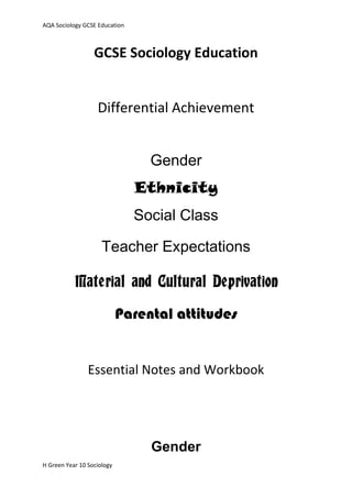 AQA Sociology GCSE Education



                  GCSE Sociology Education


                   Differential Achievement


                                 Gender
                               Ethnicity
                               Social Class

                     Teacher Expectations

           Material and Cultural Deprivation

                            Parental attitudes


                Essential Notes and Workbook




                                 Gender
H Green Year 10 Sociology
 