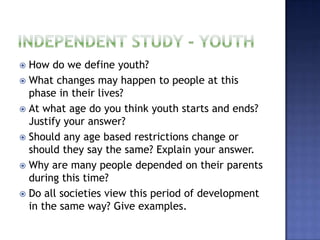  How do we define youth?
 What changes may happen to people at this
  phase in their lives?
 At what age do you think youth starts and ends?
  Justify your answer?
 Should any age based restrictions change or
  should they say the same? Explain your answer.
 Why are many people depended on their parents
  during this time?
 Do all societies view this period of development
  in the same way? Give examples.
 