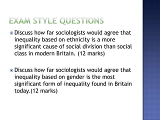  Discuss how far sociologists would agree that
 inequality based on ethnicity is a more
 significant cause of social division than social
 class in modern Britain. (12 marks)

 Discuss how far sociologists would agree that
 inequality based on gender is the most
 significant form of inequality found in Britain
 today.(12 marks)
 