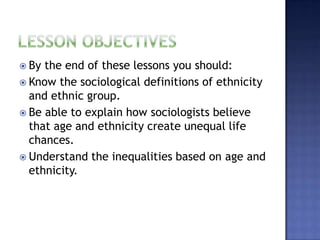 By the end of these lessons you should:
 Know the sociological definitions of ethnicity
  and ethnic group.
 Be able to explain how sociologists believe
  that age and ethnicity create unequal life
  chances.
 Understand the inequalities based on age and
  ethnicity.
 
