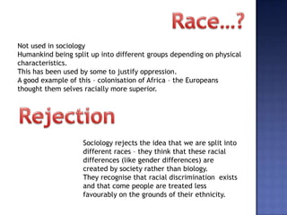 Not used in sociology
Humankind being split up into different groups depending on physical
characteristics.
This has been used by some to justify oppression.
A good example of this – colonisation of Africa – the Europeans
thought them selves racially more superior.




                   Sociology rejects the idea that we are split into
                   different races – they think that these racial
                   differences (like gender differences) are
                   created by society rather than biology.
                   They recognise that racial discrimination exists
                   and that come people are treated less
                   favourably on the grounds of their ethnicity.
 