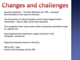Equality legislation – The Race Relations Act 1976 – outlawed
discrimination on the basis of ethnicity.

The Commission for Racial Equality and the Equal Opportunities
Commission – help to fight racism and inequality.

The recognition that racism exists within institutions and efforts made
to address this.

Equal opportunities statements support diversity in the
workplace, schools etc.


Exploring inequality based on ethnicity.

294 to 295 – tasks
Stretch and Challenge activity 295
 