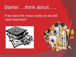 Starter….think about…..
If we have the mass media do we still
need teachers?
 