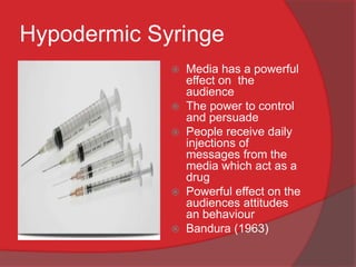Hypodermic Syringe
                Media has a powerful
                 effect on the
                 audience
                The power to control
                 and persuade
                People receive daily
                 injections of
                 messages from the
                 media which act as a
                 drug
                Powerful effect on the
                 audiences attitudes
                 an behaviour
                Bandura (1963)
 
