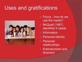 Uses and gratifications
                  Focus…how do we
                   use the media?
                  McQuail (1987)
                   identified 4 needs
                  Information
                  Personal identity
                  Personal
                   relationships
                  Entertainment and
                   diversion
 