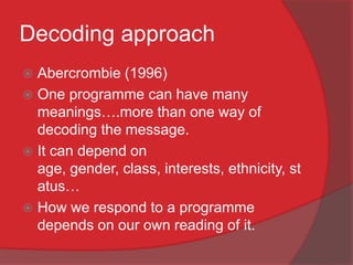 Decoding approach
 Abercrombie (1996)
 One programme can have many
  meanings….more than one way of
  decoding the message.
 It can depend on
  age, gender, class, interests, ethnicity, st
  atus…
 How we respond to a programme
  depends on our own reading of it.
 