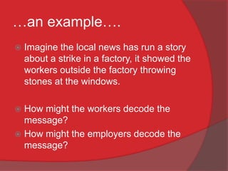 …an example….
   Imagine the local news has run a story
    about a strike in a factory, it showed the
    workers outside the factory throwing
    stones at the windows.

 How might the workers decode the
  message?
 How might the employers decode the
  message?
 