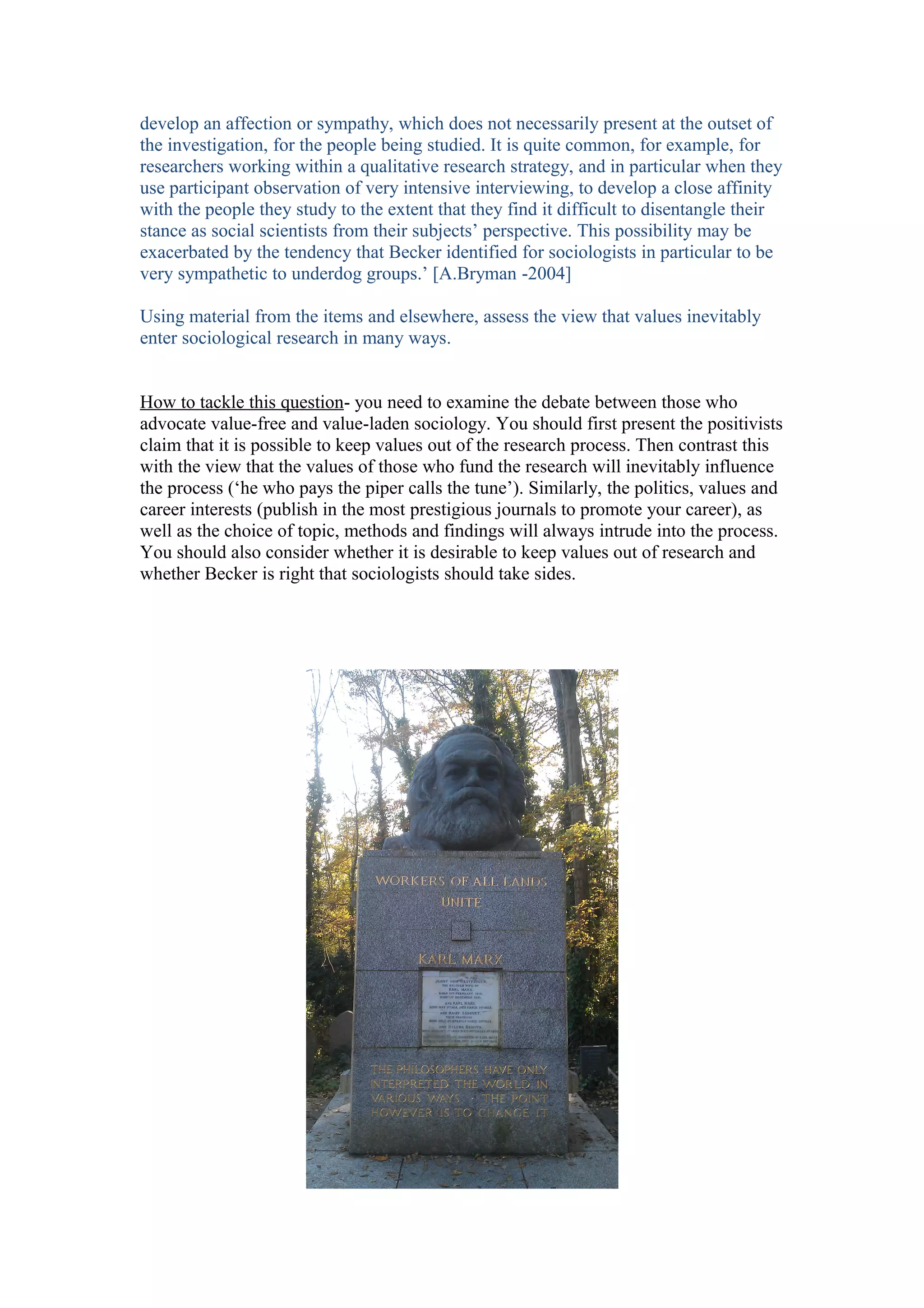 develop an affection or sympathy, which does not necessarily present at the outset of
the investigation, for the people being studied. It is quite common, for example, for
researchers working within a qualitative research strategy, and in particular when they
use participant observation of very intensive interviewing, to develop a close affinity
with the people they study to the extent that they find it difficult to disentangle their
stance as social scientists from their subjects’ perspective. This possibility may be
exacerbated by the tendency that Becker identified for sociologists in particular to be
very sympathetic to underdog groups.’ [A.Bryman -2004]

Using material from the items and elsewhere, assess the view that values inevitably
enter sociological research in many ways.


How to tackle this question- you need to examine the debate between those who
advocate value-free and value-laden sociology. You should first present the positivists
claim that it is possible to keep values out of the research process. Then contrast this
with the view that the values of those who fund the research will inevitably influence
the process (‘he who pays the piper calls the tune’). Similarly, the politics, values and
career interests (publish in the most prestigious journals to promote your career), as
well as the choice of topic, methods and findings will always intrude into the process.
You should also consider whether it is desirable to keep values out of research and
whether Becker is right that sociologists should take sides.
 